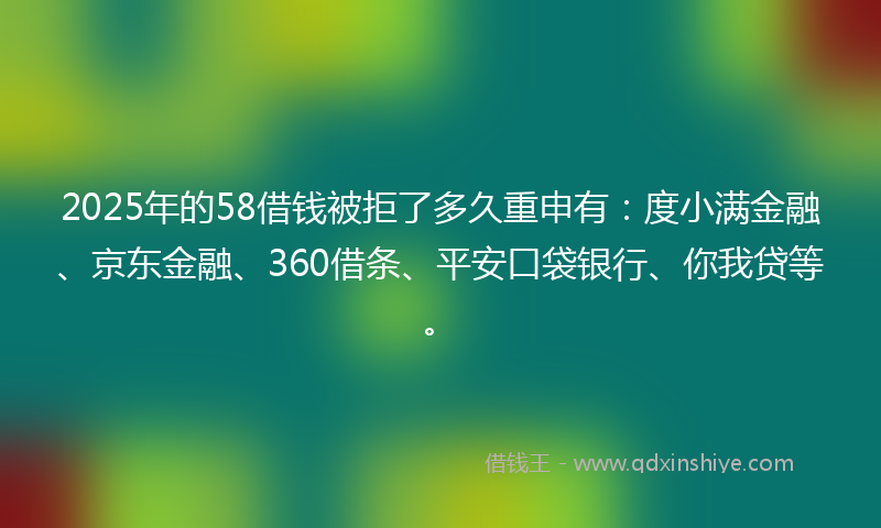 2025年的58借钱被拒了多久重申有：度小满金融、京东金融、360借条、平安口袋银行、你我贷等。