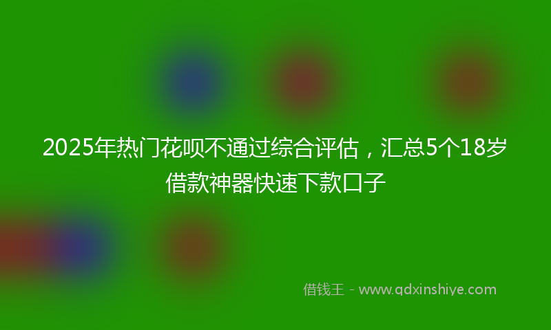 2025年热门花呗不通过综合评估，汇总5个18岁借款神器快速下款口子