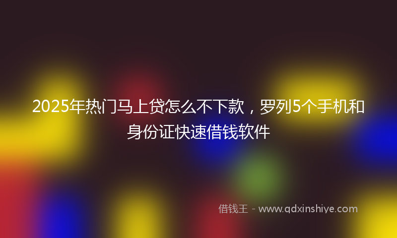 2025年热门马上贷怎么不下款，罗列5个手机和身份证快速借钱软件