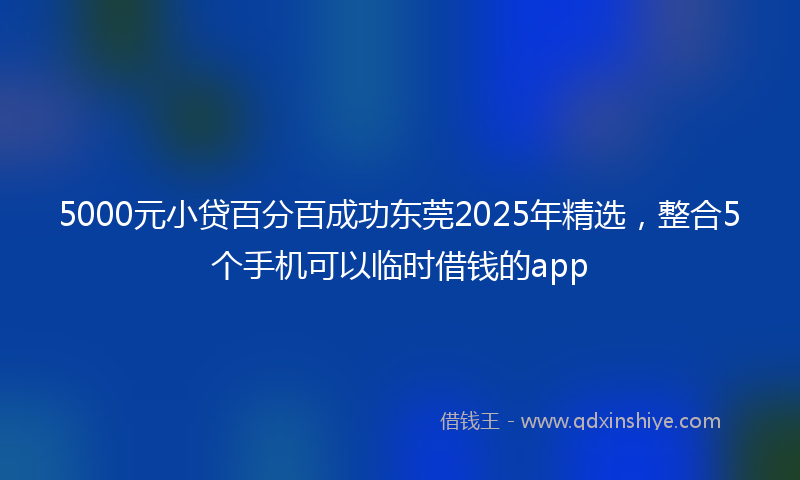 5000元小贷百分百成功东莞2025年精选，整合5个手机可以临时借钱的app