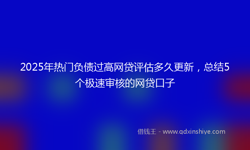 2025年热门负债过高网贷评估多久更新，总结5个极速审核的网贷口子