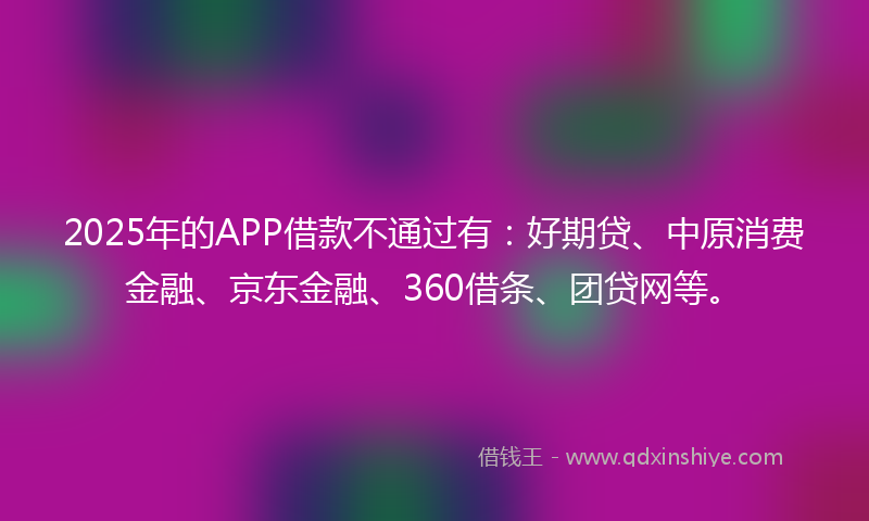 2025年的APP借款不通过有：好期贷、中原消费金融、京东金融、360借条、团贷网等。