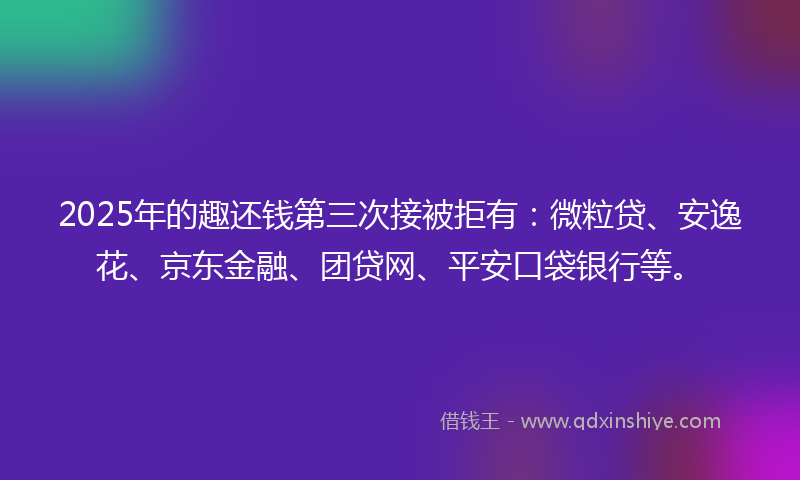 2025年的趣还钱第三次接被拒有：微粒贷、安逸花、京东金融、团贷网、平安口袋银行等。