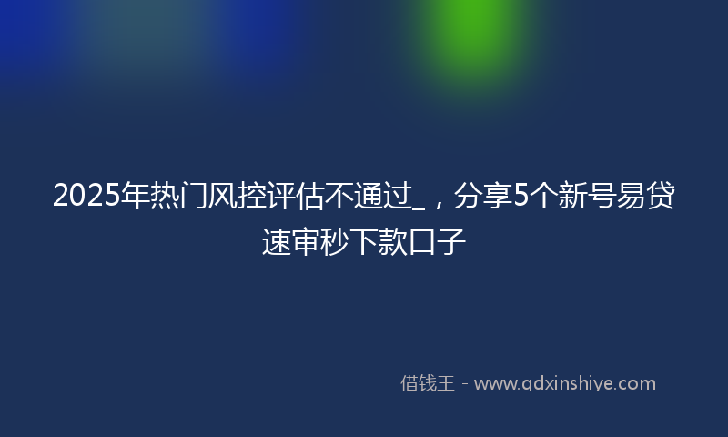 2025年热门风控评估不通过_，分享5个新号易贷速审秒下款口子