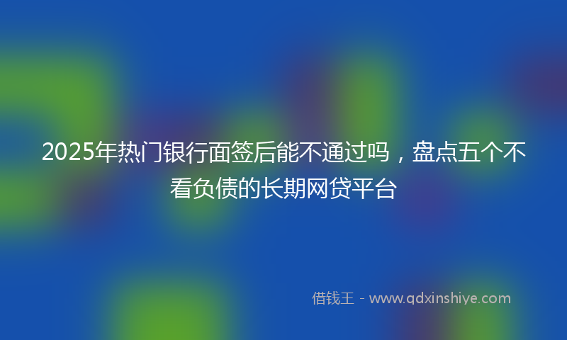 2025年热门银行面签后能不通过吗，盘点五个不看负债的长期网贷平台