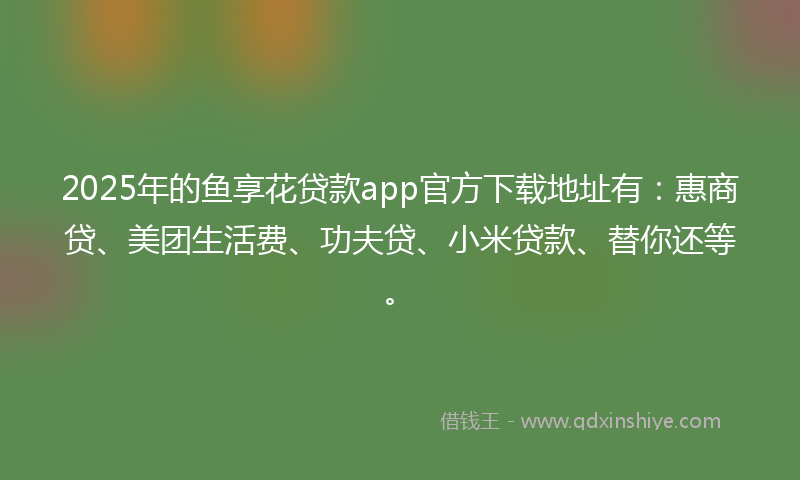 2025年的鱼享花贷款app官方下载地址有：惠商贷、美团生活费、功夫贷、小米贷款、替你还等。