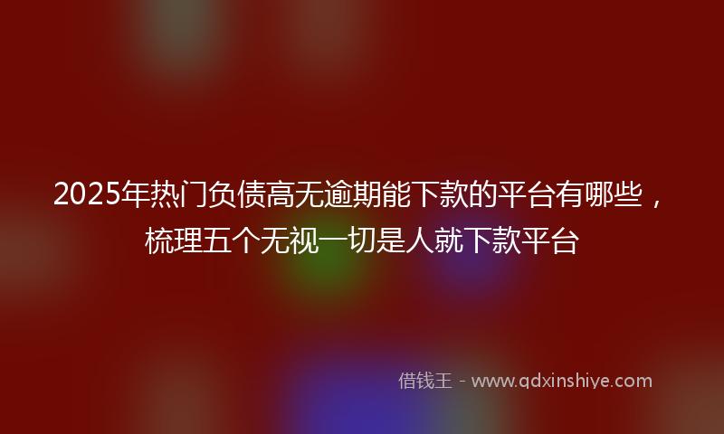 2025年热门负债高无逾期能下款的平台有哪些，梳理五个无视一切是人就下款平台