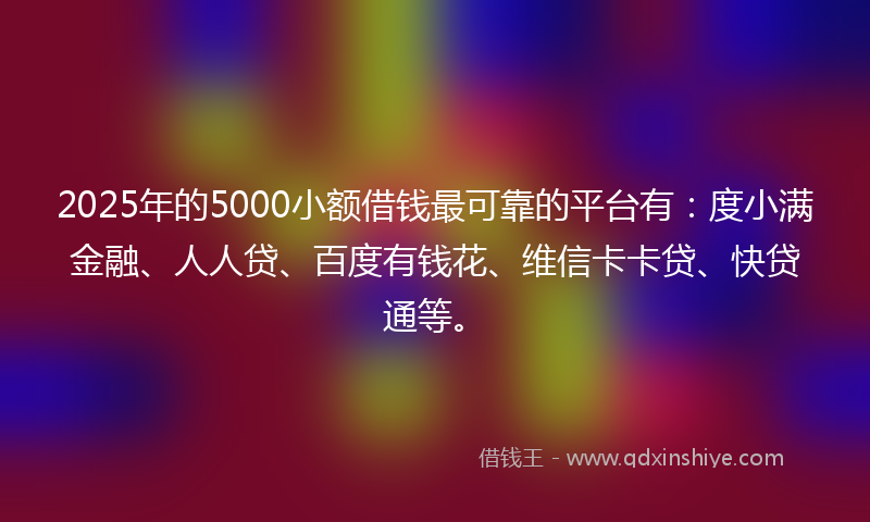 2025年的5000小额借钱最可靠的平台有：度小满金融、人人贷、百度有钱花、维信卡卡贷、快贷通等。