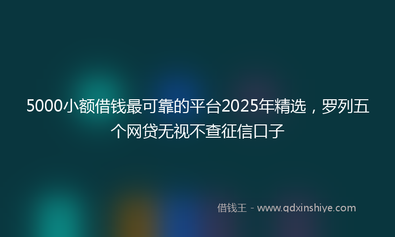 5000小额借钱最可靠的平台2025年精选,罗列五个网贷无视不查征信口子