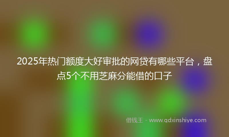 2025年热门额度大好审批的网贷有哪些平台，盘点5个不用芝麻分能借的口子