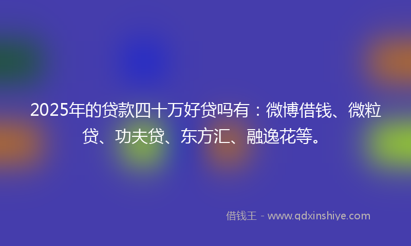2025年的贷款四十万好贷吗有：微博借钱、微粒贷、功夫贷、东方汇、融逸花等。
