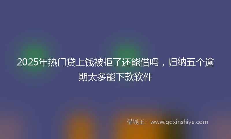 2025年热门贷上钱被拒了还能借吗，归纳五个逾期太多能下款软件