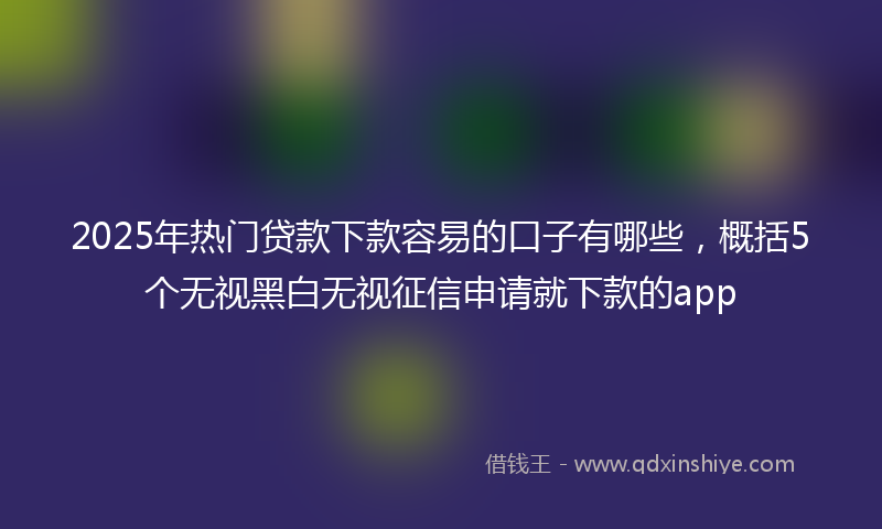 2025年热门贷款下款容易的口子有哪些，概括5个无视黑白无视征信申请就下款的app