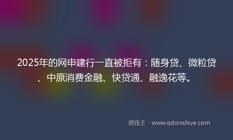 2025年的网申建行一直被拒有：随身贷、微粒贷、中原消费金融、快贷通、融逸花等。