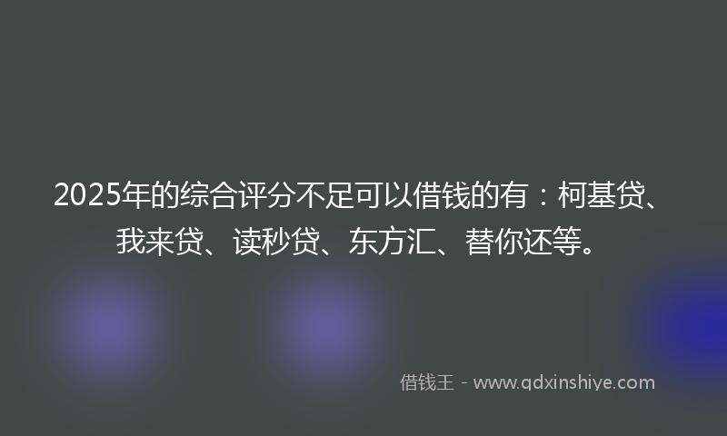 2025年的综合评分不足可以借钱的有：柯基贷、我来贷、读秒贷、东方汇、替你还等。