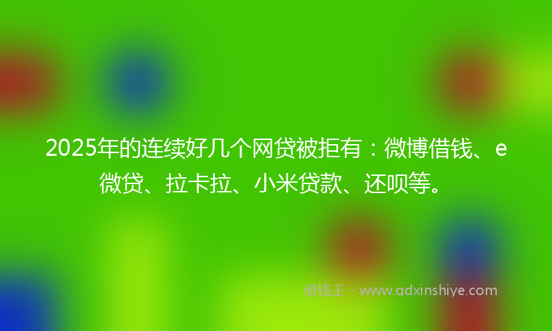 2025年的连续好几个网贷被拒有：微博借钱、e微贷、拉卡拉、小米贷款、还呗等。