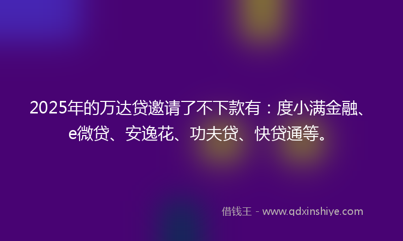 2025年的万达贷邀请了不下款有：度小满金融、e微贷、安逸花、功夫贷、快贷通等。