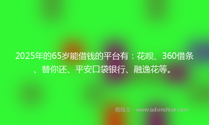 2025年的65岁能借钱的平台有：花呗、360借条、替你还、平安口袋银行、融逸花等。