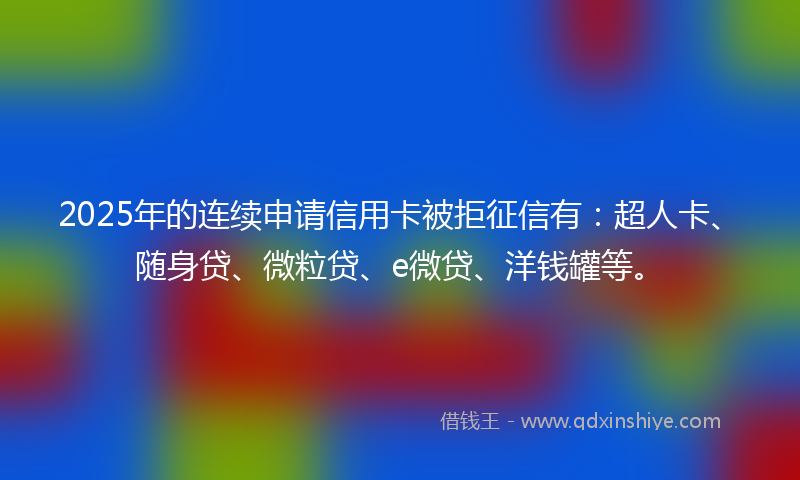 2025年的连续申请信用卡被拒征信有：超人卡、随身贷、微粒贷、e微贷、洋钱罐等。