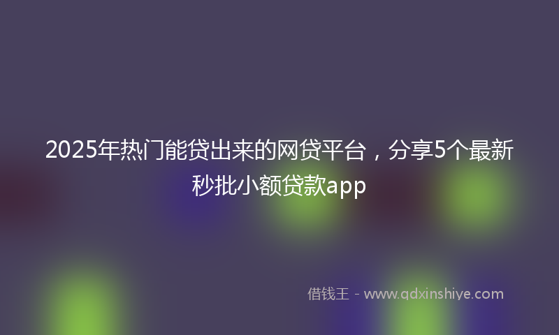 2025年热门能贷出来的网贷平台，分享5个最新秒批小额贷款app