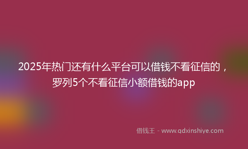 2025年热门还有什么平台可以借钱不看征信的，罗列5个不看征信小额借钱的app
