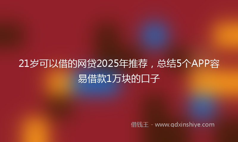 21岁可以借的网贷2025年推荐，总结5个APP容易借款1万块的口子