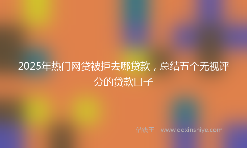 2025年热门网贷被拒去哪贷款，总结五个无视评分的贷款口子