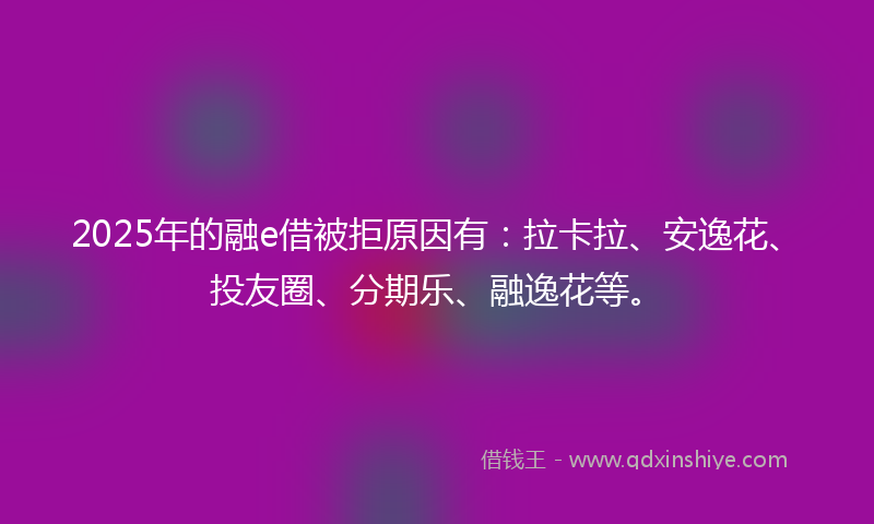 2025年的融e借被拒原因有：拉卡拉、安逸花、投友圈、分期乐、融逸花等。