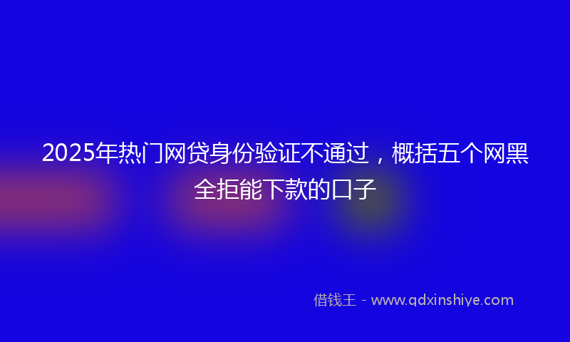 2025年热门网贷身份验证不通过，概括五个网黑全拒能下款的口子