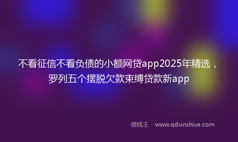 不看征信不看负债的小额网贷app2025年精选，罗列五个摆脱欠款束缚贷款新app