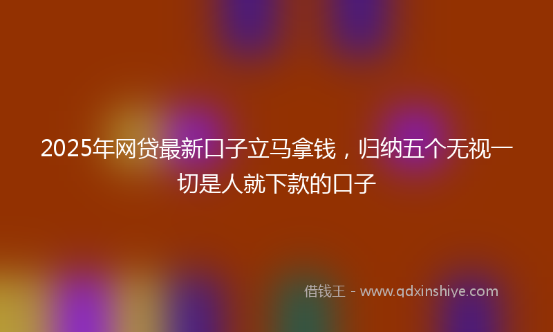 2025年网贷最新口子立马拿钱，归纳五个无视一切是人就下款的口子