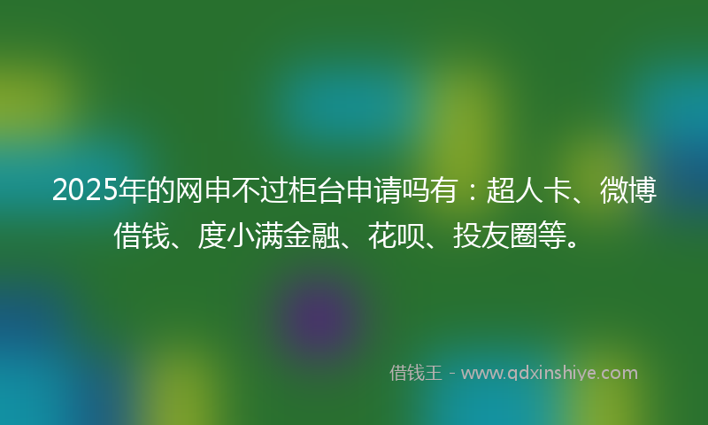 2025年的网申不过柜台申请吗有：超人卡、微博借钱、度小满金融、花呗、投友圈等。