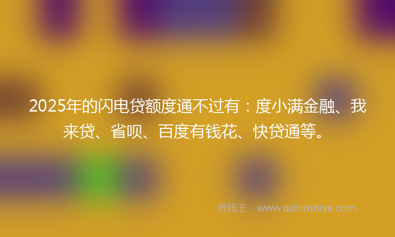 2025年的闪电贷额度通不过有:度小满金融、我来贷、省呗、百度有钱花、快贷通等。