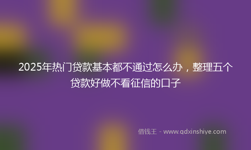 2025年热门贷款基本都不通过怎么办，整理五个贷款好做不看征信的口子