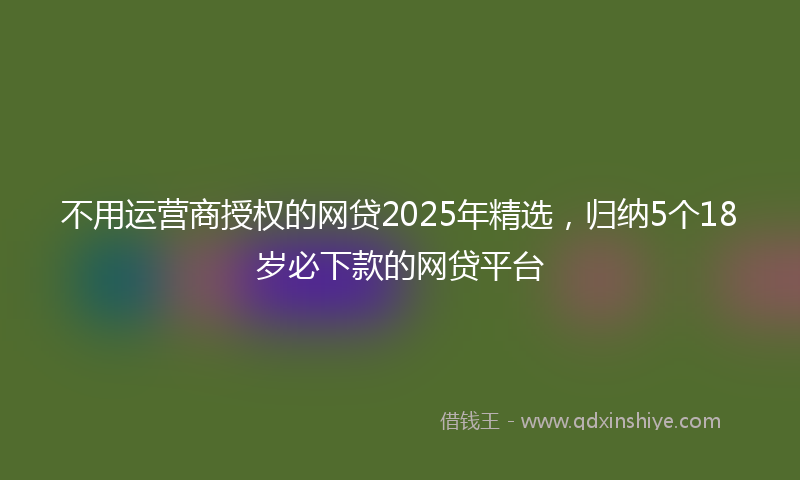 不用运营商授权的网贷2025年精选，归纳5个18岁必下款的网贷平台