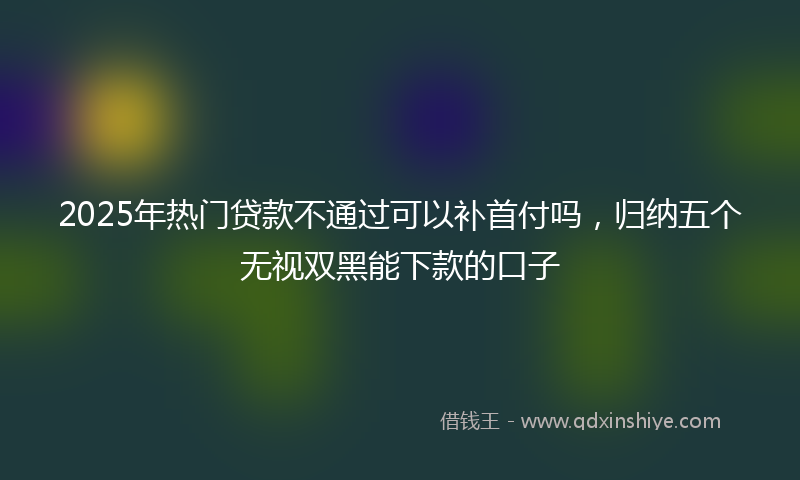 2025年热门贷款不通过可以补首付吗，归纳五个无视双黑能下款的口子