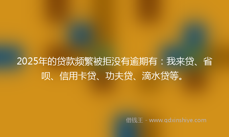 2025年的贷款频繁被拒没有逾期有：我来贷、省呗、信用卡贷、功夫贷、滴水贷等。