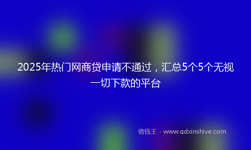 2025年热门网商贷申请不通过，汇总5个5个无视一切下款的平台