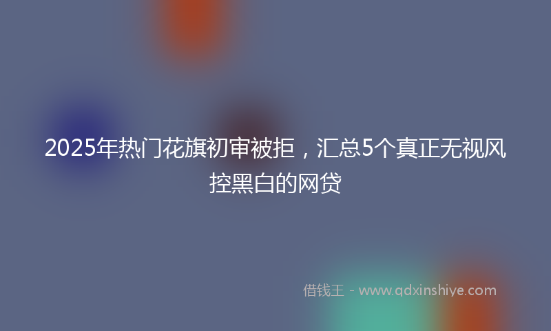 2025年热门花旗初审被拒，汇总5个真正无视风控黑白的网贷