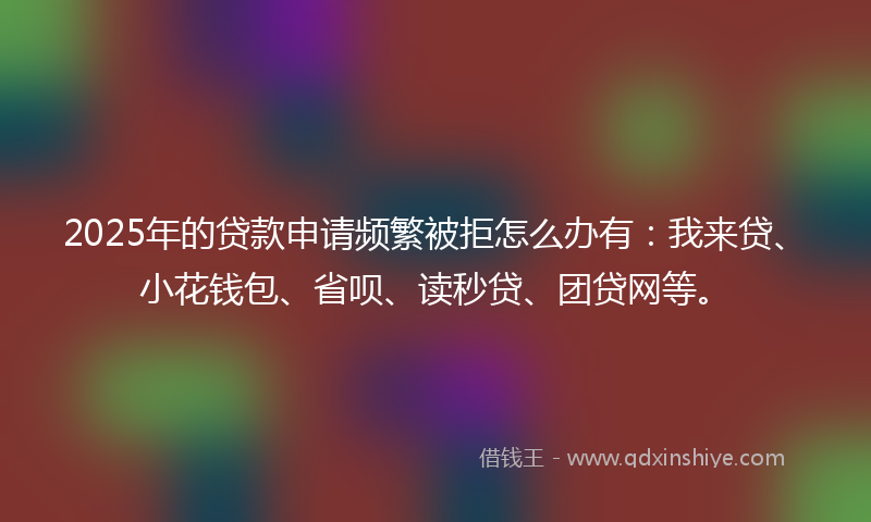 2025年的贷款申请频繁被拒怎么办有：我来贷、小花钱包、省呗、读秒贷、团贷网等。