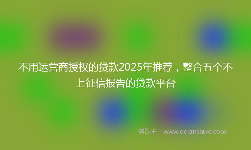 不用运营商授权的贷款2025年推荐，整合五个不上征信报告的贷款平台