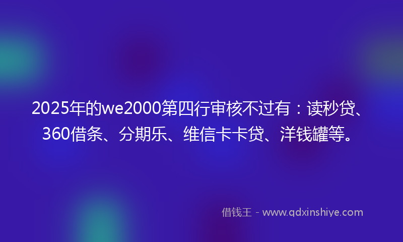 2025年的we2000第四行审核不过有：读秒贷、360借条、分期乐、维信卡卡贷、洋钱罐等。