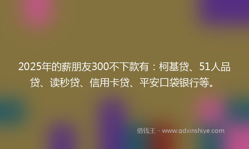 2025年的薪朋友300不下款有：柯基贷、51人品贷、读秒贷、信用卡贷、平安口袋银行等。