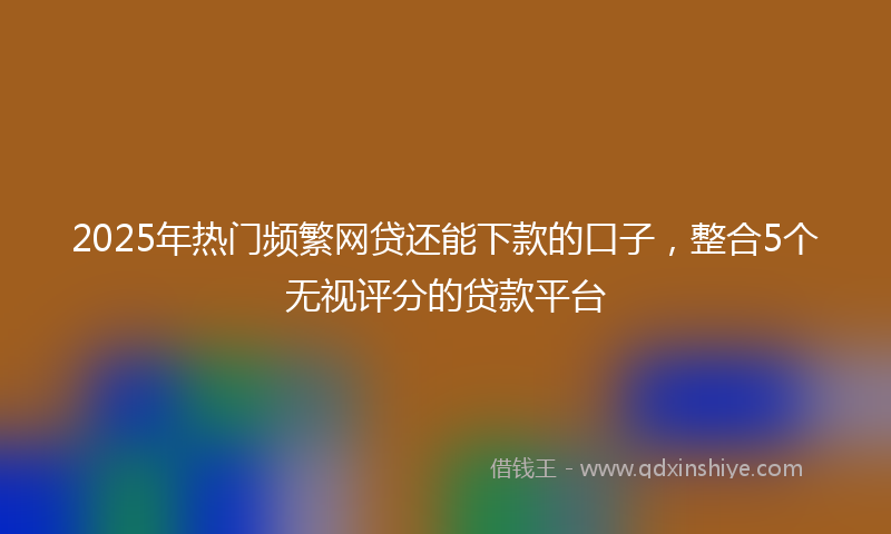2025年热门频繁网贷还能下款的口子，整合5个无视评分的贷款平台