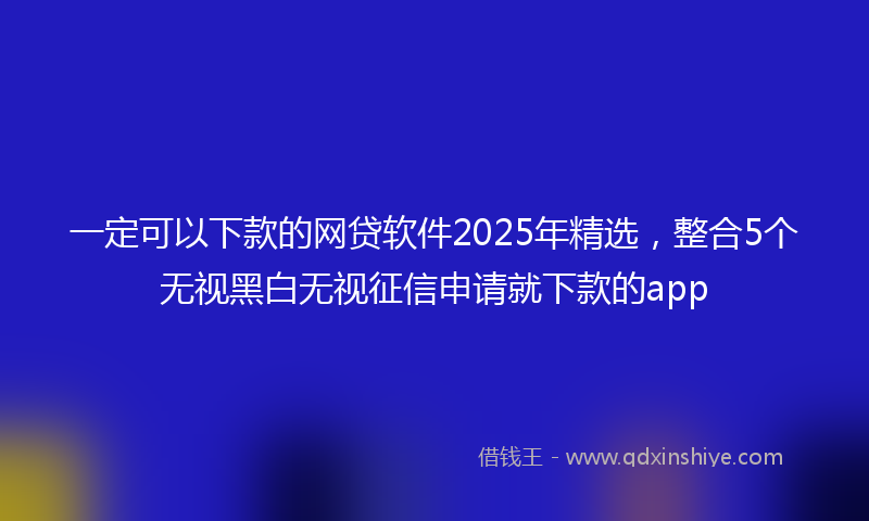 一定可以下款的网贷软件2025年精选，整合5个无视黑白无视征信申请就下款的app