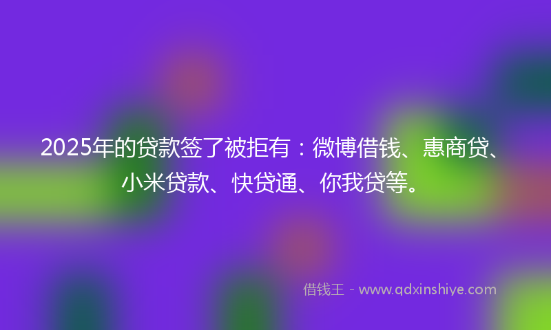 2025年的贷款签了被拒有：微博借钱、惠商贷、小米贷款、快贷通、你我贷等。
