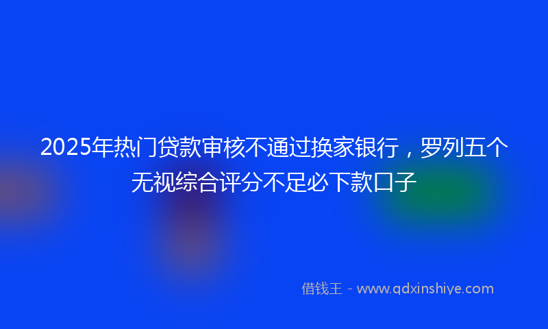 2025年热门贷款审核不通过换家银行，罗列五个无视综合评分不足必下款口子