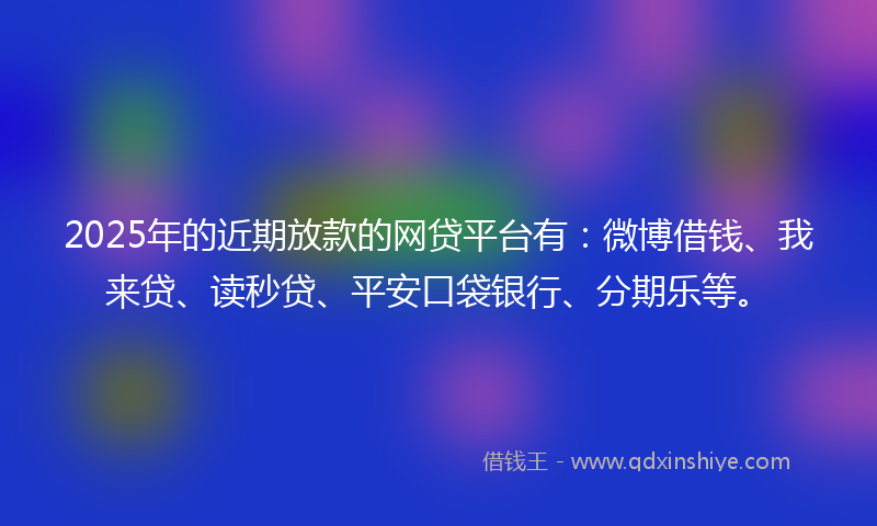 2025年的近期放款的网贷平台有：微博借钱、我来贷、读秒贷、平安口袋银行、分期乐等。