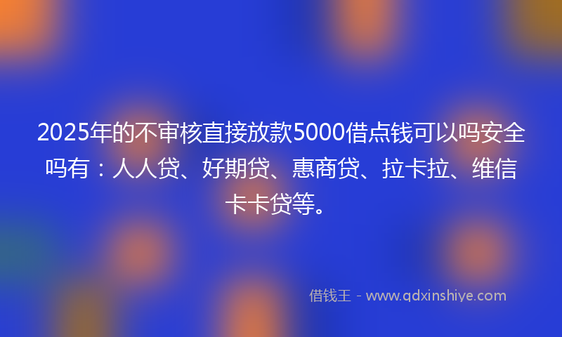 2025年的不审核直接放款5000借点钱可以吗安全吗有：人人贷、好期贷、惠商贷、拉卡拉、维信卡卡贷等。