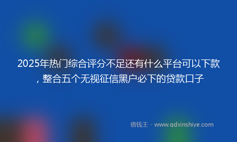 2025年热门综合评分不足还有什么平台可以下款，整合五个无视征信黑户必下的贷款口子